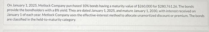 On January 1, 2025, Metlock Company purchased 10% bonds having a maturity value of $260,000 for $280,761.26. The bonds
provide the bondholders with a 8% yield. They are dated January 1, 2025, and mature January 1, 2030, with interest received on
January 1 of each year. Metlock Company uses the effective-interest method to allocate unamortized discount or premium. The bonds
are classified in the held-to-maturity category.