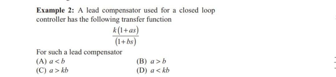 Example 2: A lead compensator used for a closed loop
controller has the following transfer function
k(1+as)
(1+bs)
For such a lead compensator
(A) a<b
(C) a > kb
(B) a > b
(D) a <kb
