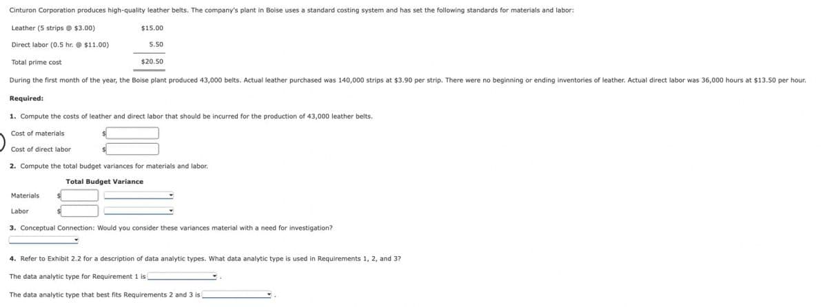 Cinturon Corporation produces high-quality leather belts. The company's plant in Boise uses a standard costing system and has set the following standards for materials and labor:
Leather (5 strips @ $3.00)
Direct labor (0.5 hr. @ $11.00)
Total prime cost
During the first month of the year, the Boise plant produced 43,000 belts. Actual leather purchased was 140,000 strips at $3.90 per strip. There were no beginning or ending inventories of leather. Actual direct labor was 36,000 hours at $13.50 per hour.
Required:
1. Compute the costs of leather and direct labor that should be incurred for the production of 43,000 leather belts.
Cost of materials
Cost of direct labor
2. Compute the total budget variances for materials and labor.
Total Budget Variance
Materials
Labor
$15.00
5.50
$20.50
$
3. Conceptual Connection: Would you consider these variances material with a need for investigation?
4. Refer to Exhibit 2.2 for a description of data analytic types. What data analytic type is used in Requirements 1, 2, and 3?
The data analytic type for Requirement 1 is
The data analytic type that best fits Requirements 2 and 3 is