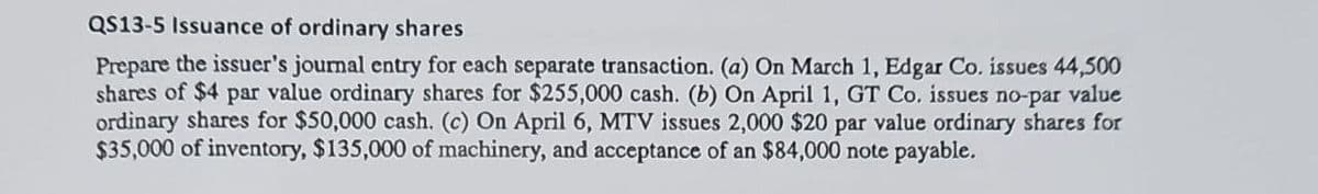 QS13-5 Issuance of ordinary shares
Prepare the issuer's journal entry for each separate transaction. (a) On March 1, Edgar Co. issues 44,500
shares of $4 par value ordinary shares for $255,000 cash. (b) On April 1, GT Co. issues no-par value
ordinary shares for $50,000 cash. (c) On April 6, MTV issues 2,000 $20 par value ordinary shares for
$35,000 of inventory, $135,000 of machinery, and acceptance of an $84,000 note payable.