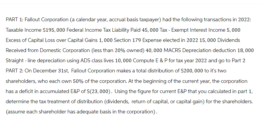 PART 1: Fallout Corporation (a calendar year, accrual basis taxpayer) had the following transactions in 2022:
Taxable Income $195, 000 Federal Income Tax Liability Paid 45,000 Tax - Exempt Interest Income 5,000
Excess of Capital Loss over Capital Gains 1,000 Section 179 Expense elected in 2022 15,000 Dividends
Received from Domestic Corporation (less than 20% owned) 40,000 MACRS Depreciation deduction 18,000
Straight-line depreciation using ADS class lives 10,000 Compute E & P for tax year 2022 and go to Part 2
PART 2: On December 31st, Fallout Corporation makes a total distribution of $200,000 to it's two
shareholders, who each own 50% of the corporation. At the beginning of the current year, the corporation
has a deficit in accumulated E&P of $(23,000). Using the figure for current E&P that you calculated in part 1,
determine the tax treatment of distribution (dividends, return of capital, or capital gain) for the shareholders.
(assume each shareholder has adequate basis in the corporation).
