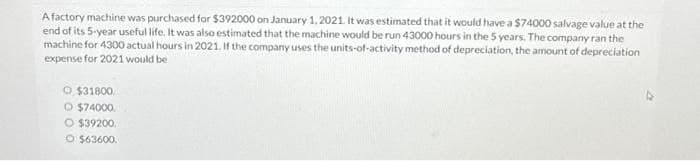 A factory machine was purchased for $392000 on January 1, 2021. It was estimated that it would have a $74000 salvage value at the
end of its 5-year useful life. It was also estimated that the machine would be run 43000 hours in the 5 years. The company ran the
machine for 4300 actual hours in 2021. If the company uses the units-of-activity method of depreciation, the amount of depreciation
expense for 2021 would be
$31800
O $74000
O $39200.
O $63600.