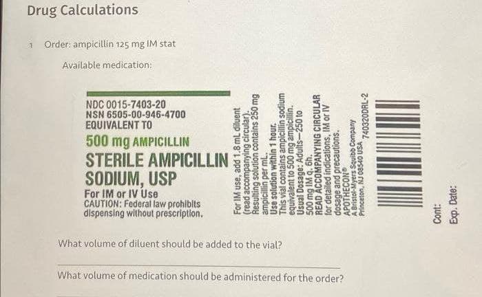 What volume of medication should be administered for the order?
What volume of diluent should be added to the vial?
dispensing without prescription.
CAUTION: Federal law prohibits
For IM or IV Use
SODIUM, USP
500 mg AMPICILLIN
STERILE AMPICILLIN
EQUIVALENT TO
NDC 0015-7403-20
NSN 6505-00-946-4700
For IM use, add 1.8 mL diluent
(read accompanying circular).
Resulting solution contains 250 mg
ampicillin per ml.
Use solution within 1 hour.
This vial contains ampicillin sodium
equivalent to 500 mg ampicillin.
Usual Dosage: Adults-250 to
500 mg IM q. 6h.
READ ACCOMPANYING CIRCULAR
for detailed indications, IM or IV
dosage and precautions.
APOTHECON
A Bristol-Myers Squibb Company
Princeton, NJ 08540 USA
Cont:
Exp. Date:
740320DRL-2
1
Available medication:
Order: ampicillin 125 mg IM stat
Drug Calculations