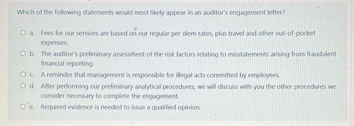 Which of the following statements would most likely appear in an auditor's engagement letter?
O a. Fees for our services are based on our regular per diem rates, plus travel and other out-of-pocket
expenses.
O b.
The auditor's preliminary assessment of the risk factors relating to misstatements arising from fraudulent
financial reporting.
OC.
A reminder that management is responsible for illegal acts committed by employees.
O d. After performing our preliminary analytical procedures, we will discuss with you the other procedures we
consider necessary to complete the engagement.
O'e.
Required evidence is needed to issue a qualified opinion.