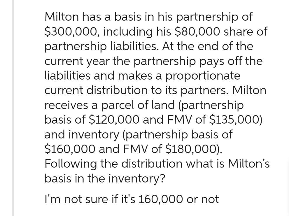Milton has a basis in his partnership of
$300,000, including his $80,000 share of
partnership liabilities. At the end of the
current year the partnership pays off the
liabilities and makes a proportionate
current distribution to its partners. Milton
receives a parcel of land (partnership
basis of $120,000 and FMV of $135,000)
and inventory (partnership basis of
$160,000 and FMV of $180,000).
Following the distribution what is Milton's
basis in the inventory?
I'm not sure if it's 160,000 or not