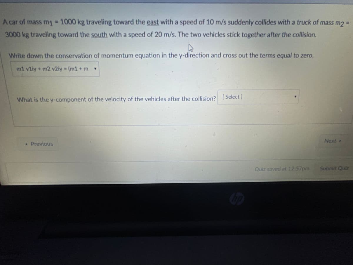 A car of mass mg 1000 kg traveling toward the east with a speed of 10 m/s suddenly collides with a truck of mass m2 =
3000kg traveling toward the south with a speed of 20 m/s. The two vehicles stick together after the collision.
Write down the conservation of momentum equation in the y-direction and cross out the terms equal to zero.
m1 vliy + m2 v2iy (m1 + m Y
What is the y-component of the velocity of the vehicles after the collision? [Select]
Next
*Previous
Quiz saved at 12:57pm
Submit Quiz
