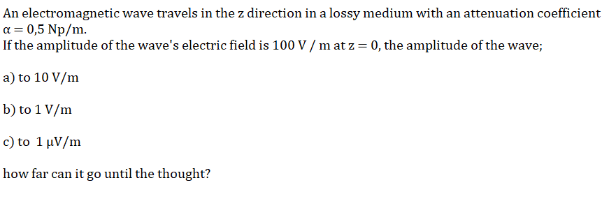 An electromagnetic wave travels in the z direction in a lossy medium with an attenuation coefficient
a = 0,5 Np/m.
If the amplitude of the wave's electric field is 100 V / m at z = 0, the amplitude of the wave;
a) to 10 V/m
b) to 1 V/m
c) to 1 µV/m
how far can it go until the thought?
