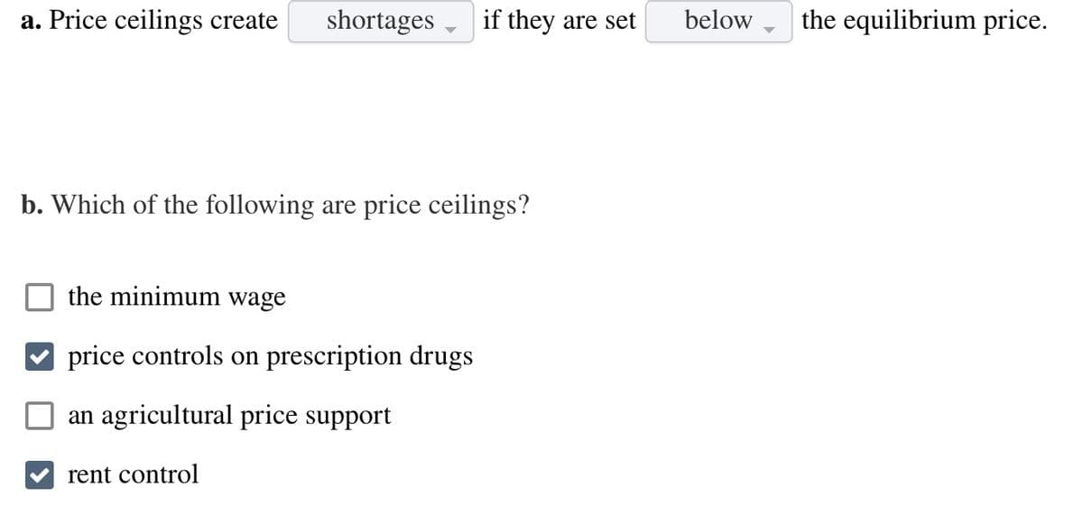 a. Price ceilings create shortages if they are set
b. Which of the following are price ceilings?
the minimum wage
price controls on prescription drugs
an agricultural price support
rent control
below the equilibrium price.