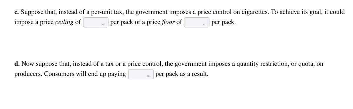c. Suppose that, instead of a per-unit tax, the government imposes a price control on cigarettes. To achieve its goal, it could
per pack or a price floor of
impose a price ceiling of
per pack.
d. Now suppose that, instead of a tax or a price control, the government imposes a quantity restriction, or quota, on
producers. Consumers will end up paying
per pack as a result.
