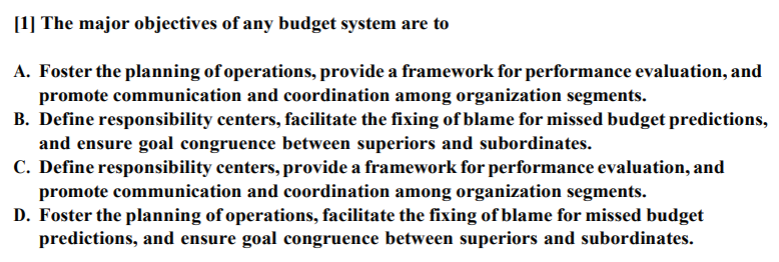 [1] The major objectives of any budget system are to
A. Foster the planning of operations, provide a framework for performance evaluation, and
promote communication and coordination among organization segments.
B. Define responsibility centers, facilitate the fixing of blame for missed budget predictions,
and ensure goal congruence between superiors and subordinates.
C. Define responsibility centers, provide a framework for performance evaluation, and
promote communication and coordination among organization segments.
D. Foster the planning of operations, facilitate the fixing of blame for missed budget
predictions, and ensure goal congruence between superiors and subordinates.
