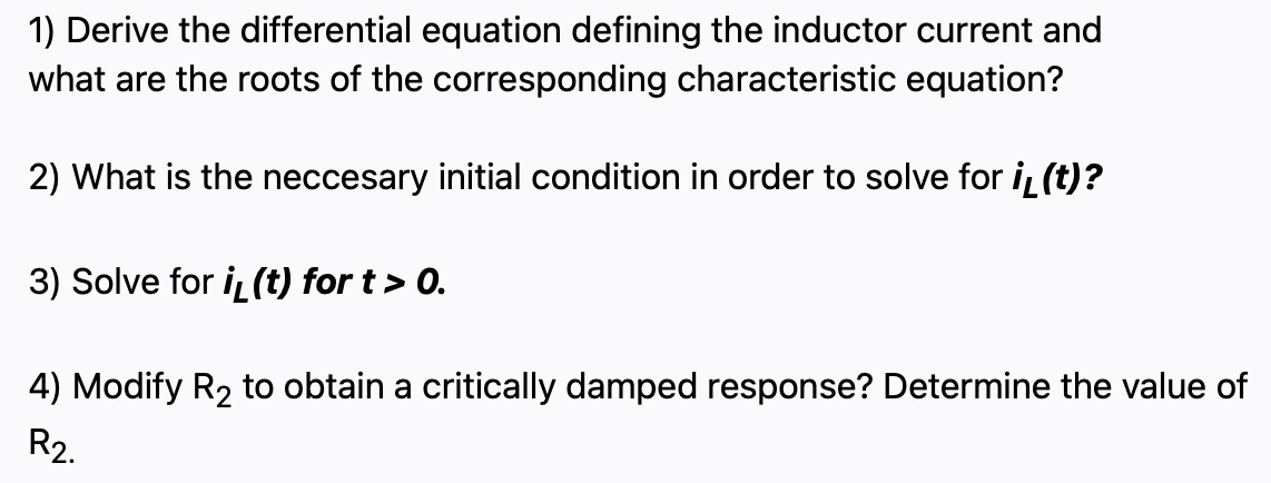 1) Derive the differential equation defining the inductor current and
what are the roots of the corresponding characteristic equation?
2) What is the neccesary initial condition in order to solve for i (t)?
3) Solve for i (t) for t > 0.
4) Modify R2 to obtain a critically damped response? Determine the value of
R2.
