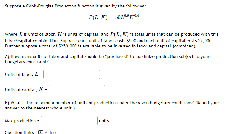 Suppose a Cobb-Douglas Production function is given by the following:
P(L, K) = 50L0.6 K0.4
where L is units of labor, K is units of capital, and P(L, K) is total units that can be produced with this
labor/capital combination. Suppose each unit of labor costs $500 and each unit of capital costs $2,000.
Further suppose a total of $250,000 is available to be invested in labor and capital (combined).
A) How many units of labor and capital should be "purchased" to maximize production subject to your
budgetary constraint?
Units of labor, L =
Units of capital, K =
B) What is the maximum number of units of production under the given budgetary conditions? (Round your
answer to the nearest whole unit.)
Max production =
Question Help:
Video
units