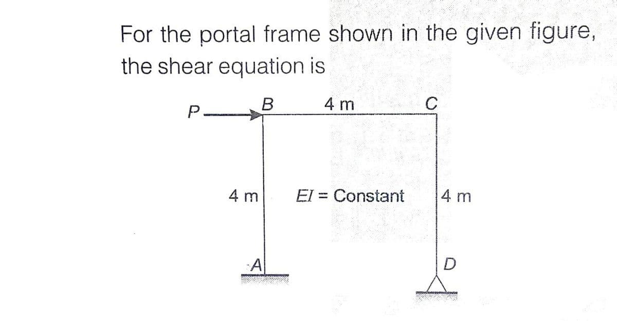 For the portal frame shown in the given figure,
the shear equation is
В
4 m
C
P.
4 m
El = Constant
4 m
D
