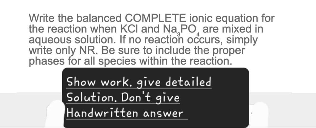 Write the balanced COMPLETE ionic equation for
the reaction when KCI and Na PO are mixed in
aqueous solution. If no reaction occurs, simply
write only NR. Be sure to include the proper
phases for all species within the reaction.
Show work. give detailed
Solution. Don't give
Handwritten answer