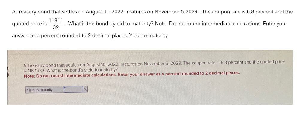A Treasury bond that settles on August 10, 2022, matures on November 5, 2029. The coupon rate is 6.8 percent and the
11811
32
quoted price is
What is the bond's yield to maturity? Note: Do not round intermediate calculations. Enter your
answer as a percent rounded to 2 decimal places. Yield to maturity
A Treasury bond that settles on August 10, 2022, matures on November 5, 2029. The coupon rate is 6.8 percent and the quoted price
is 118 11/32. What is the bond's yield to maturity?
Note: Do not round intermediate calculations. Enter your answer as a percent rounded to 2 decimal places.
Yield to maturity