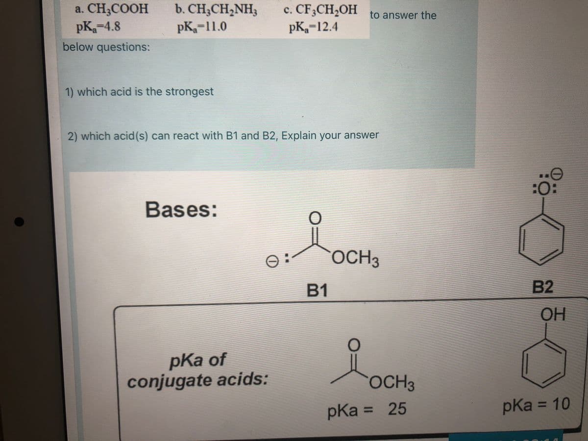 a. CH,COOH
pK-4.8
b. CH;CH,NH3
pK-11.0
c. CF3CH2OH to answer the
pK=12.4
below questions:
1) which acid is the strongest
2) which acid(s) can react with B1 and B2, Explain your answer
:O:
Bases:
OCH3
B1
B2
OH
pKa of
conjugate acids:
of
OCH3
pKa = 25
pKa 3D10
