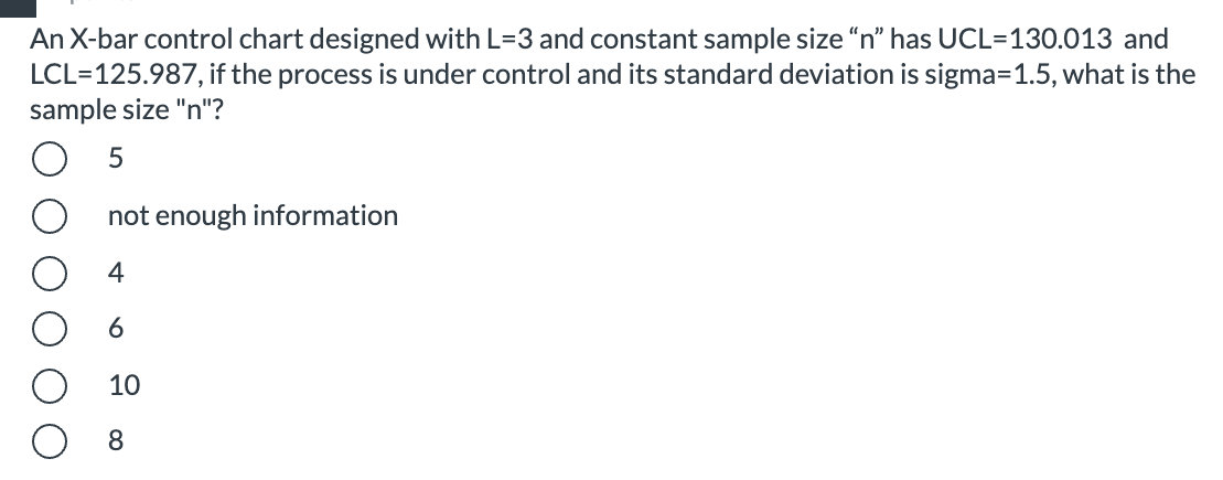 An X-bar control chart designed with L=3 and constant sample size "n" has UCL=130.013 and
LCL=125.987, if the process is under control and its standard deviation is sigma=1.5, what is the
sample size "n"?
not enough information
4
6
10
8.
