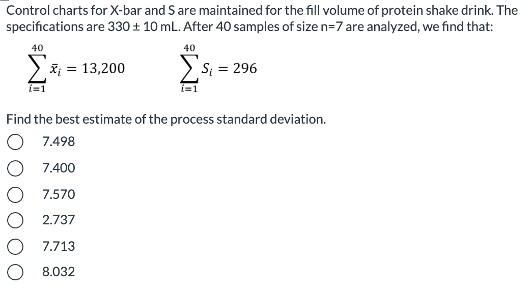 Control charts for X-bar and S are maintained for the fill volume of protein shake drink. The
specifications are 330 + 10 mL. After 40 samples of size n=7 are analyzed, we find that:
40
40
= 13,200
Si
= 296
i=1
i=D1
Find the best estimate of the process standard deviation.
7.498
7.400
7.570
2.737
7.713
8.032
