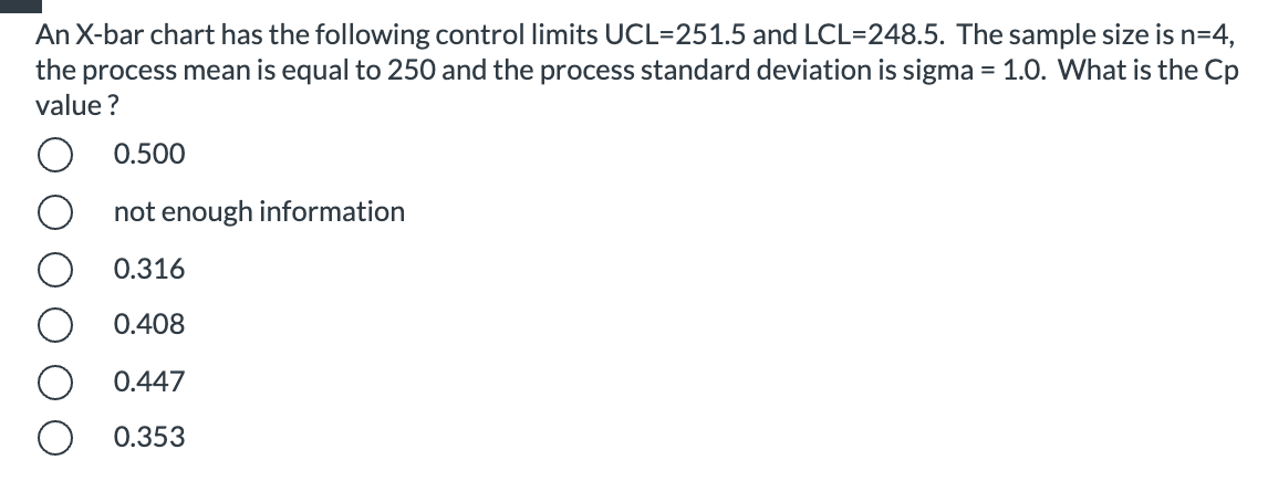 An X-bar chart has the following control limits UCL=251.5 and LCL=248.5. The sample size is n=4,
the process mean is equal to 250 and the process standard deviation is sigma = 1.0. What is the Cp
value ?
0.500
not enough information
0.316
0.408
0.447
0.353
