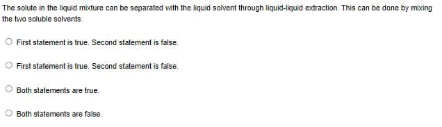 The solute in the liquid mixture can be separated with the liquid solvent through liquid-liquid extraction. This can be done by mixing
the two soluble solvents.
First statement is true. Second statement is false.
First statement is true. Second statement is false.
Both statements are true.
Both statements are false.
