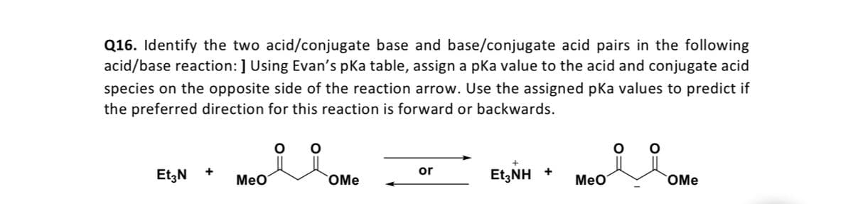 Q16. Identify the two acid/conjugate base and base/conjugate acid pairs in the following
acid/base reaction: ] Using Evan's pKa table, assign a pka value to the acid and conjugate acid
species on the opposite side of the reaction arrow. Use the assigned pka values to predict if
the preferred direction for this reaction is forward or backwards.
Et;N
or
+
+
MeO
OMe
Et,NH
MeO
OMe
