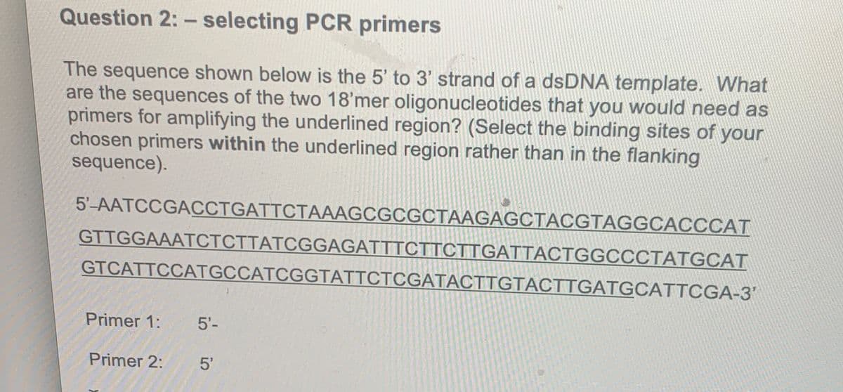 Question 2: - selecting PCR primers
The sequence shown below is the 5' to 3' strand of a dsDNA template. What
are the sequences of the two 18'mer oligonucleotides that you would need as
primers for amplifying the underlined region? (Select the binding sites of your
chosen primers within the underlined region rather than in the flanking
sequence).
5'-AATCCGACCTGATTCTAAAGCGCGCTAAGAGCTACGTAGGCACCCAT
GTTGGAAATCTCTTATCGGAGATTTCTTCTTGATTACTGGCCCTATGCAT
GTCATTCCATGCCATCGGTATTCTCGATACTTGTACTTGATGCATTCGA-3'
Primer 1: 5'-
Primer 2:
5'
