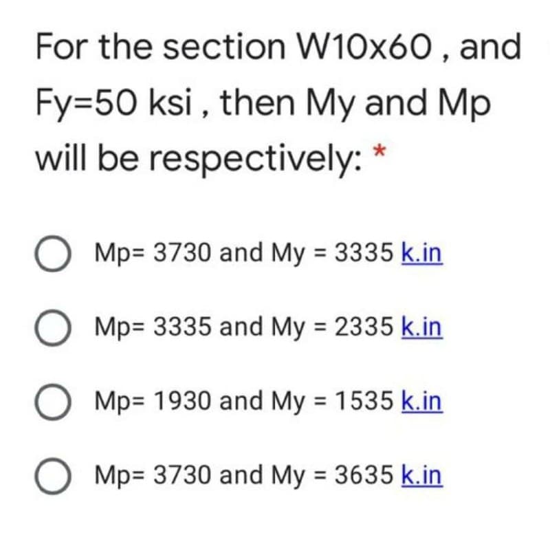 For the section W10x60 , and
Fy=50 ksi , then My and Mp
will be respectively: *
Mp= 3730 and My = 3335 k.in
Mp= 3335 and My = 2335 k.in
Mp= 1930 and My = 1535 k.in
Mp= 3730 and My = 3635 k.in
O O O
