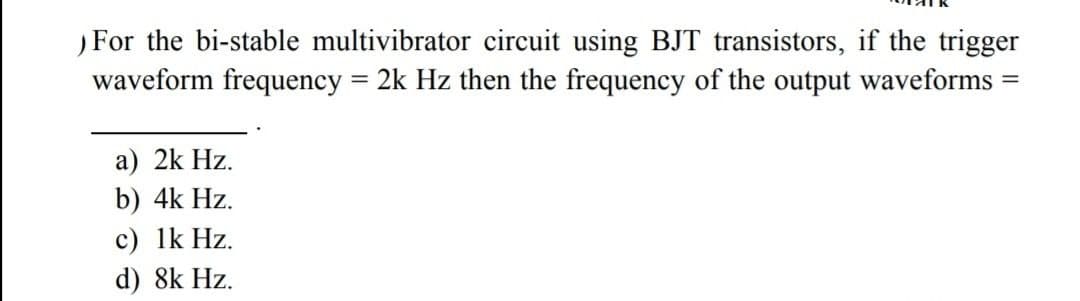 For the bi-stable multivibrator circuit using BJT transistors, if the trigger
waveform frequency = 2k Hz then the frequency of the output waveforms
a) 2k Hz.
b) 4k Hz.
c) 1k Hz.
d) 8k Hz.
