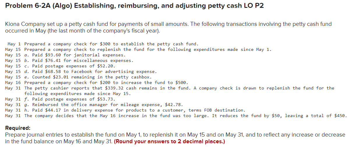 Problem 6-2A (Algo) Establishing, reimbursing, and adjusting petty cash LO P2
Kiona Company set up a petty cash fund for payments of small amounts. The following transactions involving the petty cash fund
occurred in May (the last month of the company's fiscal year).
May 1 Prepared a company check for $300 to establish the petty cash fund.
May 15 Prepared a company check to replenish the fund for the following expenditures made since May 1.
May 15 a. Paid $93.60 for janitorial expenses.
May 15 b. Paid $76.41 for miscellaneous expenses.
May 15 c. Paid postage expenses of $52.20.
May 15 d. Paid $68.58 to Facebook for advertising expense.
May 15 e. Counted $23.01 remaining in the petty cashbox.
May 16 Prepared a company check for $200 to increase the fund to $500.
May 31 The petty cashier reports that $339.32 cash remains in the fund. A company check is drawn to replenish the fund for the
following expenditures made since May 15.
May 31 f. Paid postage expenses of $53.73.
May 31 g. Reimbursed the office manager for mileage expense, $42.78.
May 31 h. Paid $44.17 in delivery expense for products to a customer, terms FOB destination.
May 31 The company decides that the May 16 increase in the fund was too large. It reduces the fund by $50, leaving a total of $450.
Required:
Prepare journal entries to establish the fund on May 1, to replenish it on May 15 and on May 31, and to reflect any increase or decrease
in the fund balance on May 16 and May 31. (Round your answers to 2 decimal places.)
