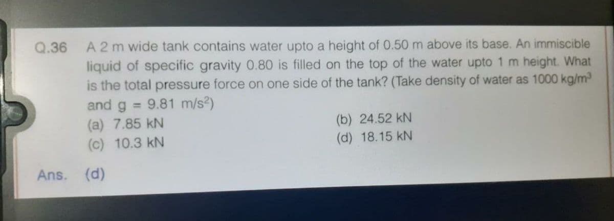 Q.36 A 2 m wide tank contains water upto a height of 0.50 m above its base. An immiscible
liquid of specific gravity 0.80 is filled on the top of the water upto 1 m height. What
is the total pressure force on one side of the tank? (Take density of water as 1000 kg/m
and g = 9.81 m/s²)
%3D
(a) 7.85 kN
(c) 10.3 kN
(b) 24.52 kN
(d) 18.15 kN
Ans. (d)
