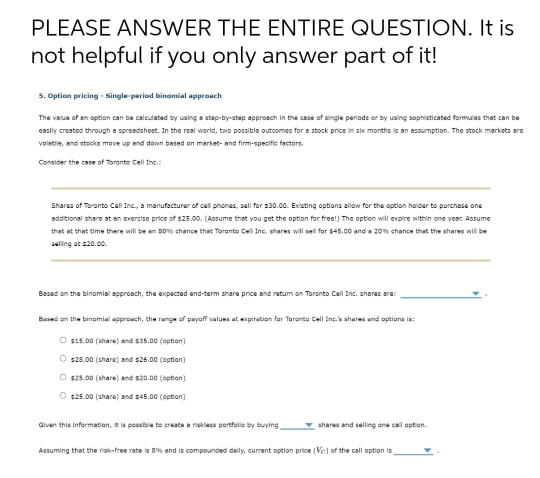 PLEASE ANSWER THE ENTIRE QUESTION. It is
not helpful if you only answer part of it!
5. Option pricing - Single-period binomial approach
The value of an option can be calculated by using a step-by-step approach in the case of single periods or by using sophisticated formulas that can be
easily created through a spreadsheet. In the real world, two possible outcomes for a stock price in six months is an assumption. The stock markets are
volatile, and stocks move up and down based on market- and firm-specific factors.
Consider the case of Toronto Cell Inc.:
Shares of Toronto Cell Inc., a manufacturer of cell phones, sell for $30.00. Existing options allow for the option holder to purchase one
additional share at an exercise price of $25.00. (Assume that you get the option for free!) The option will expire within one year. Assume
that that time there will be an 80% chance that Toronto Cell Inc.
ance that the sha I will be
will sell for $45.00 and a 20%
selling at $20.00.
Based on the binomial approach, the expected end-term share price and return on Toronto Cell Inc. shares are:
Based on the binomial approach, the range of payoff values at expiration for Toronto Cell Inc.'s shares and options is:
O $15.00 (share) and $35.00 (option)
O $28.00 (share) and $26.00 (option)
O $25.00 (share) and $20.00 (option)
O $25.00 (share) and $45.00 (option)
Given this information, it is possible to create a riskless portfolio by buying
shares and selling one call option.
Assuming that the risk-free rate is 8% and is compounded daily, current option price (Vc) of the call option is