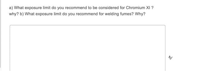a) What exposure limit do you recommend to be considered for Chromium XI ?
why? b) What exposure limit do you recommend for welding fumes? Why?
>