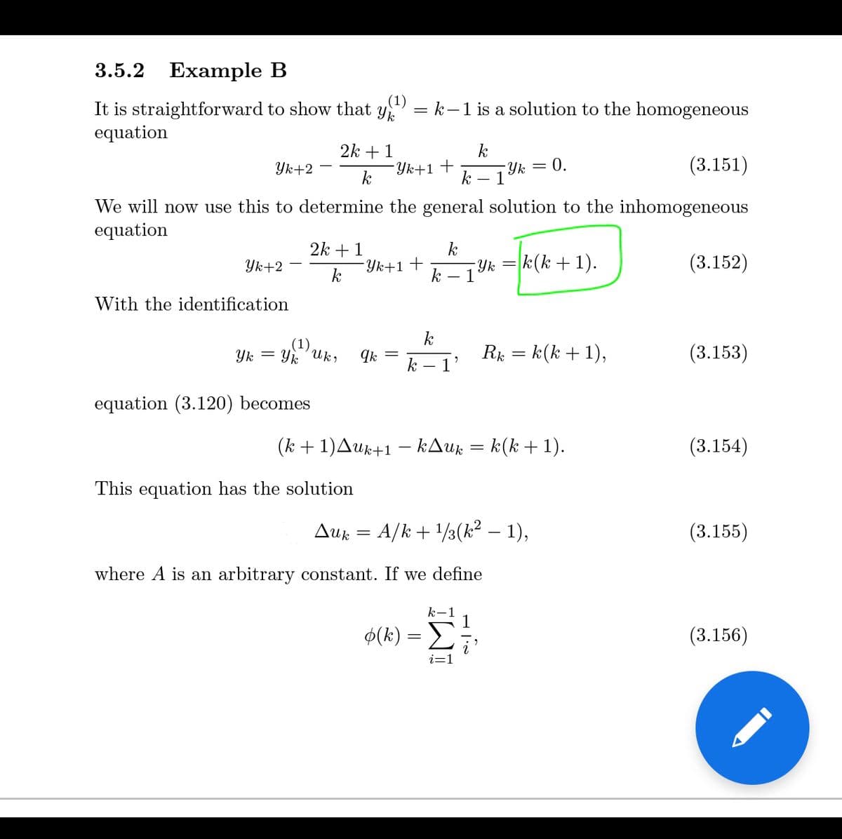 3.5.2
Example B
(1)
It is straightforward to show that y
equation
= k-1 is a solution to the homogeneous
2k + 1
k
Yk = 0.
- 1
(3.151)
Yk+2
Yk+1+
We will now use this to determine the general solution to the inhomogeneous
equation
2k + 1
k
Yk+1+
Yk
k
1
k(k + 1).
Yk+2
(3.152)
k
With the identification
k
Yk
Yk
Uk,
R: = k(k + 1),
(3.153)
k
equation (3.120) becomes
(k + 1)Auk+1 – kAuz = k(k + 1).
(3.154)
This equation has the solution
Auk = A/k + /3(k² – 1),
(3.155)
where A is an arbitrary constant. If we define
k-1
$(k)
(3.156)
IWI
