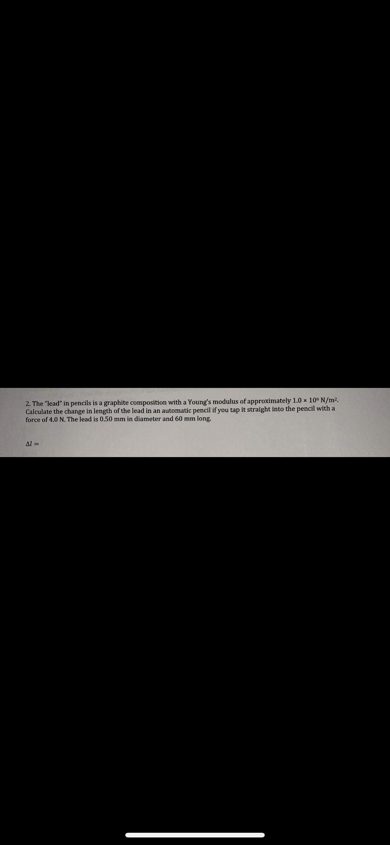 2. The "lead" in pencils is a graphite composition with a Young's modulus of approximately 1.0 x 109 N/m2.
Calculate the change in length of the lead in an automatic pencil if you tap it straight into the pencil with a
force of 4.0 N. The lead is 0.50 mm in diameter and 60 mm long.
Al =
