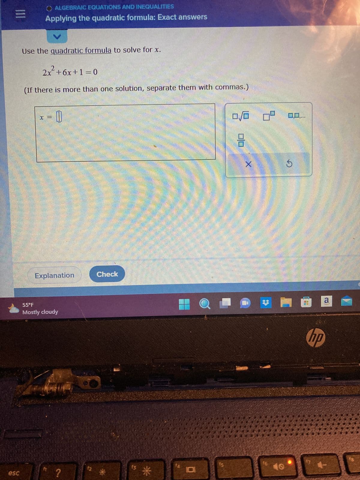 |||
Alle
esc
Use the quadratic formula to solve for x.
ALGEBRAIC EQUATIONS AND INEQUALITIES
Applying the quadratic formula: Exact answers
2x² +6x+1=0
(If there is more than one solution, separate them with commas.)
Poul men
P
||
men
Explanation
17
55°F
Mostly cloudy
?
HUM
f2
LIE
ulti
IDE
Check
1
13
10
D
15
0/0 0⁰
00
X
D
16
10
5
www.
8
hp