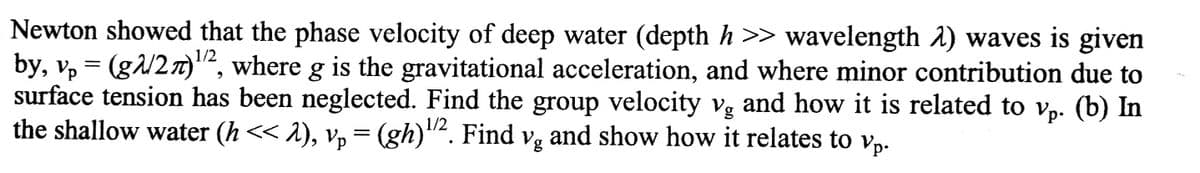 Newton showed that the phase velocity of deep water (depth h >> wavelength 1) waves is given
by, v, = (g/2n)², where g is the gravitational acceleration, and where minor contribution due to
surface tension has been neglected. Find the group velocity vg and how it is related to v,. (b) In
the shallow water (h << 1), v, = (gh)"². Find vg and show how it relates to v,-
1/2
1/2
