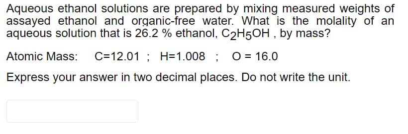 Aqueous ethanol solutions are prepared by mixing measured weights of
assayed ethanol and organic-free water. What is the molality of an
aqueous solution that is 26.2 % ethanol, C2H5OH , by mass?
Atomic Mass:
C=12.01 ; H=1.008 ;
O = 16.0
Express your answer in two decimal places. Do not write the unit.

