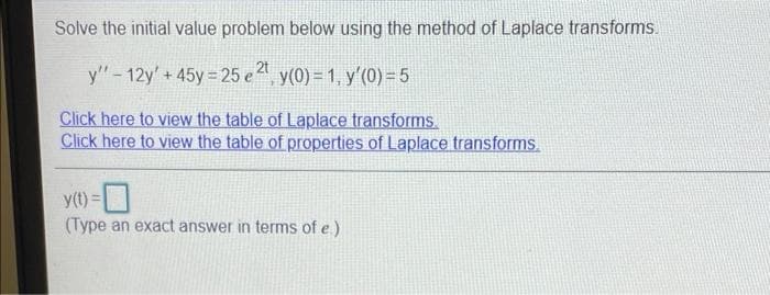 Solve the initial value problem below using the method of Laplace transforms.
y'" - 12y' + 45y =25 e y(0) = 1, y'(0) = 5
Click here to view the table of Laplace transforms
Click here to view the table of properties of Laplace transforms.
y(t) =
(Type an exact answer in terms of e.)
