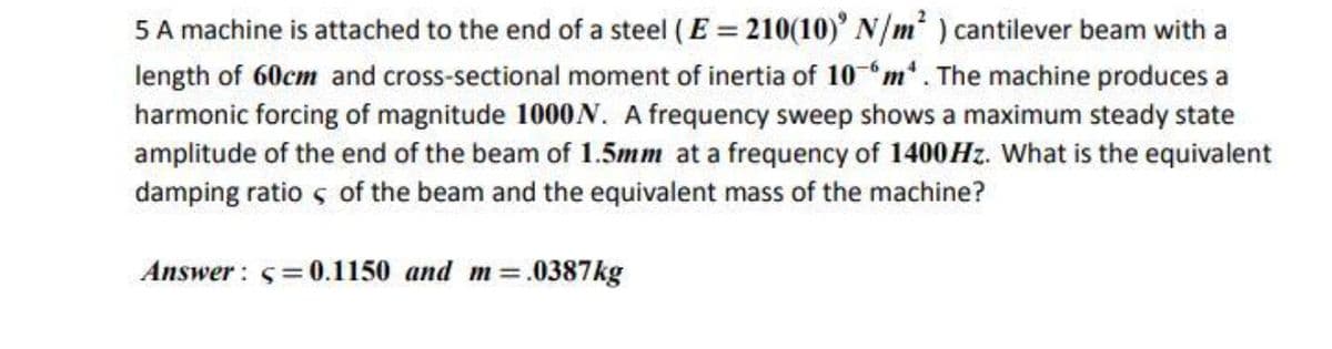 5 A machine is attached to the end of a steel ( E = 210(10)' N/m') cantilever beam with a
length of 60cm and cross-sectional moment of inertia of 10 "m*. The machine produces a
harmonic forcing of magnitude 1000N. A frequency sweep shows a maximum steady state
amplitude of the end of the beam of 1.5mm at a frequency of 1400HZ. What is the equivalent
damping ratio s of the beam and the equivalent mass of the machine?
Answer: 5=0.1150 and m=.0387kg
