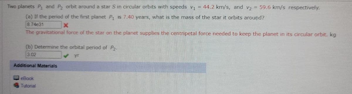 Two planets P and P, orbit around a star S in circular orbits with speeds v = 44.2 km/s, and v, =
59.6 km/s respectively.
(a) If the period of the first planet P is 7.40 years, what is the mass of the star it orbits around?
8.74e31
The gravitational force of the star on the planet supplies the centripetal force needed to keep the planet in its circular orbit. kg
(b) Determine the orbital period of P2.
3.02
yr
Additional Materials
eBook
Tutorial
