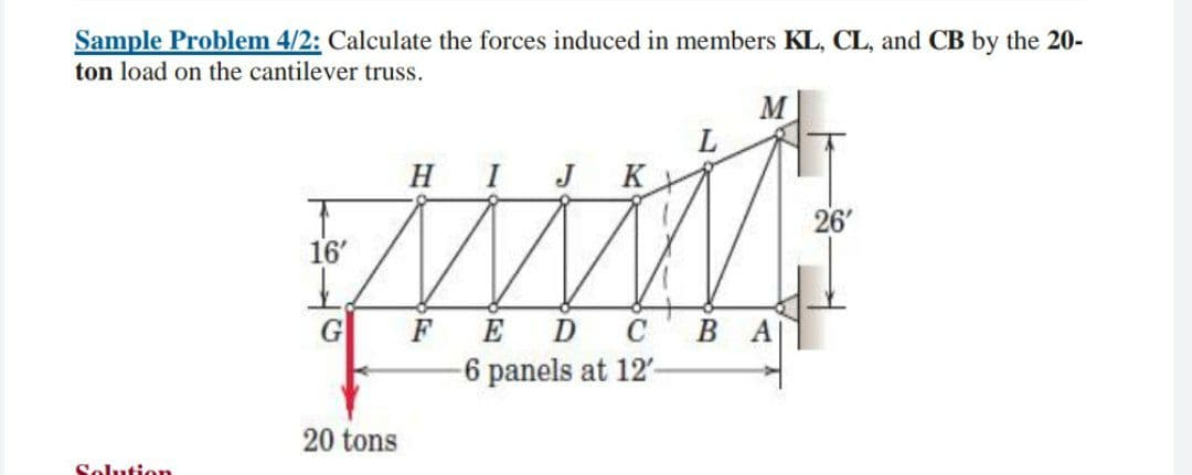 Sample Problem 4/2: Calculate the forces induced in members KL, CL, and CB by the 20-
ton load on the cantilever truss.
M
HI
J
K
26'
16'
FED сВА
-6 panels at 12'-
20 tons
Solution
