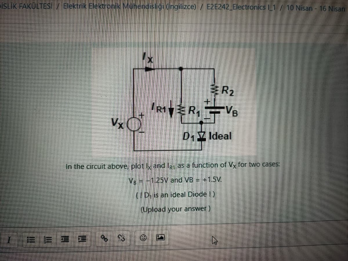 ÞİSLİK FAKÜLTESİ / Elektrik Elektronik Mühendisliği (İngilizce) / E2E242_Electronics L1 / 10 Nisan - 16 Nisan
BE3 E
Vx
%
In the circuit above, plot Ix and IR1 as a function of Vx for two cases:
VB = -1.25V and VB = +1.5V.
(D is an ideal Diode!)
(Upload your answer )
$$
@
R1
RIVER₁VB
D₁7 Ideal
R₂
4