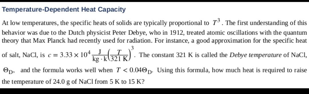 Temperature-Dependent Heat Capacity
At low temperatures, the specific heats of solids are typically proportional to T. The first understanding of this
behavior was due to the Dutch physicist Peter Debye, who in 1912, treated atomic oscillations with the quantum
the ory that Max Planck had recently used for radiation. For instance, a good approximation for the specific heat
3
of salt, NaCl, is c = 3.33 x 104,J T
kg · k(321 K)
The constant 321 K is called the Debye temperature of NaCl,
Op, and the formula works well when T < 0.040p. Using this formula, how much heat is required to raise
the temperature of 24.0 g of NaCl from 5 K to 15 K?
