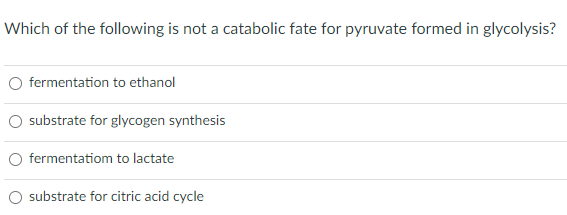 Which of the following is not a catabolic fate for pyruvate formed in glycolysis?
fermentation to ethanol
substrate for glycogen synthesis
fermentatiom to lactate
substrate for citric acid cycle