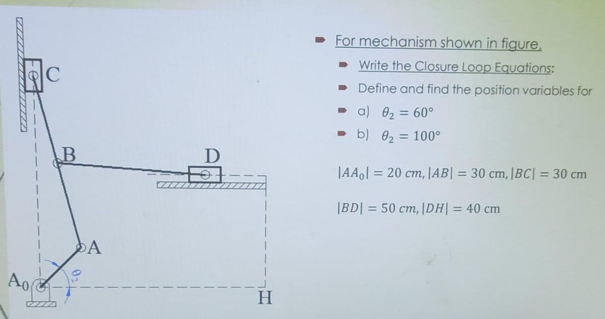 For mechanism shown in figure,
• Write the Closure Loop Equations:
Define and find the position variables for
• a) 02:
60°
%3D
• b) 02 = 100°
B
|AAo] = 20 cm, |AB| = 30 cm, |BC| = 30 cm
%3D
%3D
%3D
|BD| = 50 cm, |DH|= 40 cm
%3D
%3D
|
A
Ao
H
02
