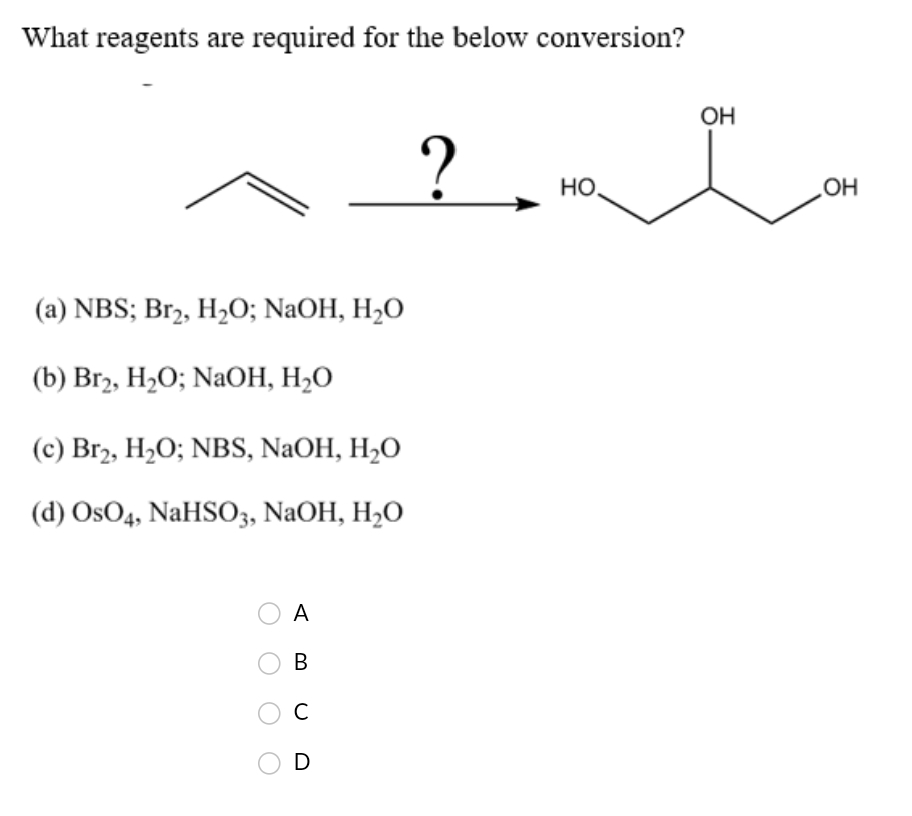 What reagents are required for the below conversion?
ОН
но.
(a) NBS; Br2, H2O; NaOH, H,O
(b) Brz, H-0; NaОН, Н-0
(c) Br2, H2O; NBS, NaOH, H2O
(d) OsO4, NaHSO3, NaOH, H2O
A
В
C
D
