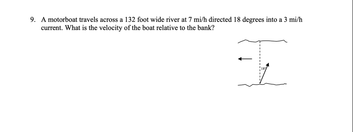 9. A motorboat travels across a 132 foot wide river at 7 mi/h directed 18 degrees into a 3 mi/h
current. What is the velocity of the boat relative to the bank?
18%
