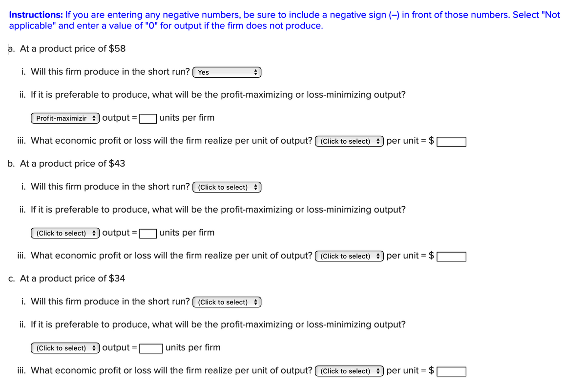 Instructions: If you are entering any negative numbers, be sure to include a negative sign (–) in front of those numbers. Select "Not
applicable" and enter a value of "O" for output if the firm does not produce.
a. At a product price of $58
i. Will this firm produce in the short run? Yes
ii. If it is preferable to produce, what will be the profit-maximizing or loss-minimizing output?
Profit-maximizir output:
-
units per firm
iii. What economic profit or loss will the firm realize per unit of output? (Click to select) : per unit = $
b. At a product price of $43
i. Will this firm produce in the short run? (Click to select) +
ii. If it is preferable to produce, what will be the profit-maximizing or loss-minimizing output?
(Click to select) output
units per firm
iii. What economic profit or loss will the firm realize per unit of output? (Click to select) : per unit = $
c. At a product price of $34
i. Will this firm produce in the short run? ( (Click to select) +
ii. If it is preferable to produce, what will be the profit-maximizing or loss-minimizing output?
(Click to select) output:
=
units per firm
iii. What economic profit or loss will the firm realize per unit of output? (Click to select) : per unit = $