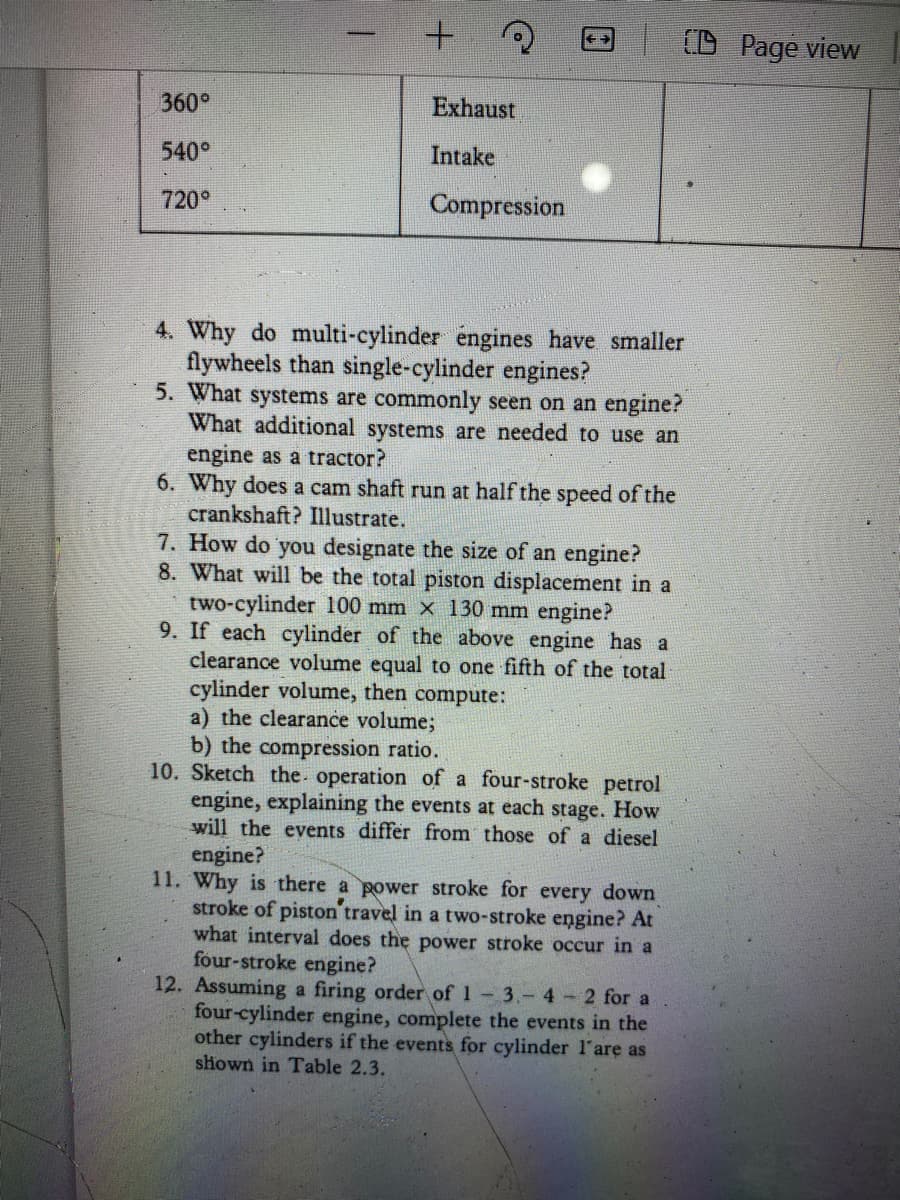 +.
Page view
360°
Exhaust
540°
Intake
720°
Compression
4. Why do multi-cylinder engines have smaller
flywheels than single-cylinder engines?
5. What systems are commonly seen on an engine?
What additional systems are needed to use an
engine as a tractor?
6. Why does a cam shaft run at half the speed of the
crankshaft? Illustrate.
7. How do you designate the size of an engine?
8. What will be the total piston displacement in a
two-cylinder 100 mm x 130 mm engine?
9. If each cylinder of the above engine has a
clearance volume equal to one fifth of the total
cylinder volume, then compute:
a) the clearance volume;
b) the compression ratio.
10. Sketch the. operation of a four-stroke petrol
engine, explaining the events at each stage. How
will the events differ from those of a diesel
engine?
11. Why is there a power stroke for every down
stroke of piston'travel in a two-stroke engine? At
what interval does the power stroke occur in a
four-stroke engine?
12. Assuming a firing order of 1 3.- 4 2 for a
four-cylinder engine, complete the events in the
other cylinders if the events for cylinder l'are as
shown in Table 2.3.
