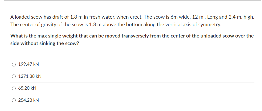 A loaded scow has draft of 1.8 m in fresh water, when erect. The scow is 6m wide, 12 m . Long and 2.4 m. high.
The center of gravity of the scow is 1.8 m above the bottom along the vertical axis of symmetry.
What is the max single weight that can be moved transversely from the center of the unloaded scow over the
side without sinking the scow?
O 199.47 kN
O 1271.38 kN
O 65.20 kN
O 254.28 kN
